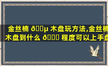 金丝楠 🌵 木盘玩方法,金丝楠木盘到什么 🍀 程度可以上手盘